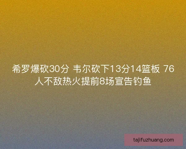 希罗爆砍30分 韦尔砍下13分14篮板 76人不敌热火提前8场宣告钓鱼 希罗爆砍30分 韦尔砍下13分14篮板 76人不敌热火提前8场宣告钓鱼