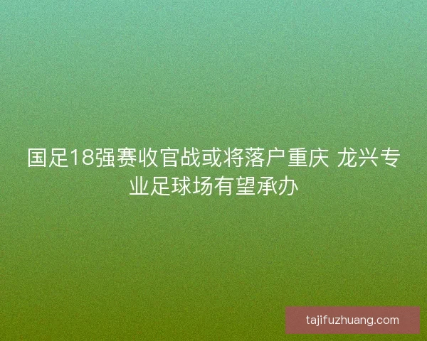 国足18强赛收官战或将落户重庆 龙兴专业足球场有望承办