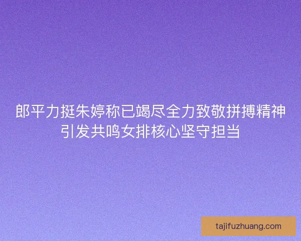 郎平力挺朱婷称已竭尽全力致敬拼搏精神引发共鸣女排核心坚守担当