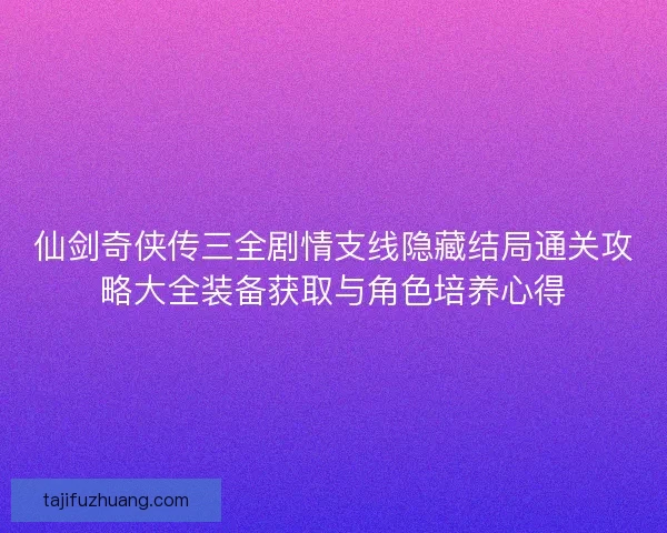 仙剑奇侠传三全剧情支线隐藏结局通关攻略大全装备获取与角色培养心得