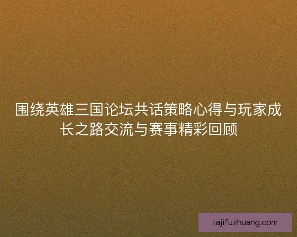 围绕英雄三国论坛共话策略心得与玩家成长之路交流与赛事精彩回顾