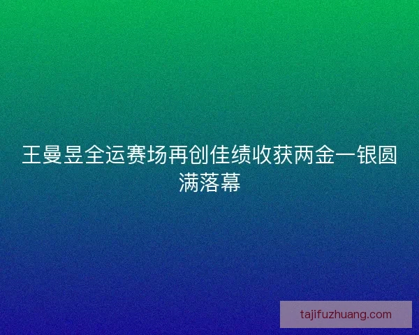王曼昱全运赛场再创佳绩收获两金一银圆满落幕