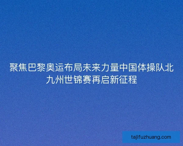 聚焦巴黎奥运布局未来力量中国体操队北九州世锦赛再启新征程 聚焦巴黎奥运布局未来力量中国体操队北九州世锦赛再启新征程