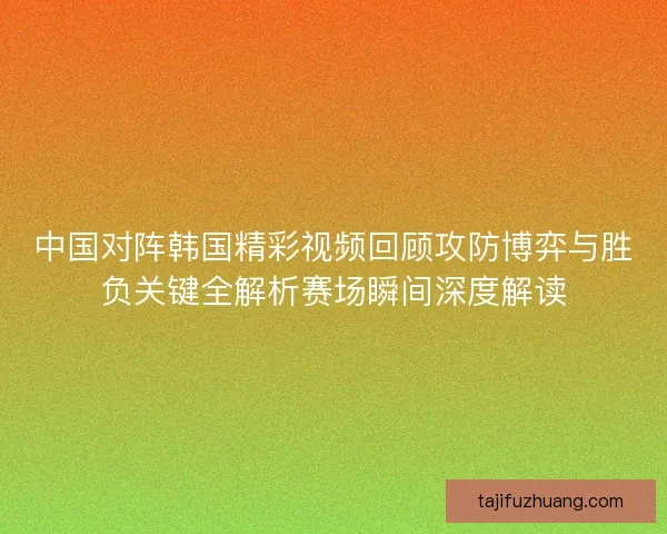 中国对阵韩国精彩视频回顾攻防博弈与胜负关键全解析赛场瞬间深度解读