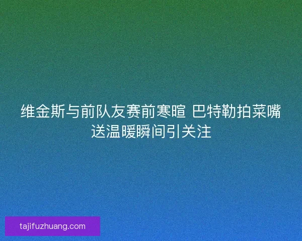 维金斯与前队友赛前寒暄 巴特勒拍菜嘴送温暖瞬间引关注