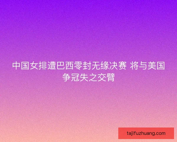 中国女排遭巴西零封无缘决赛 将与美国争冠失之交臂