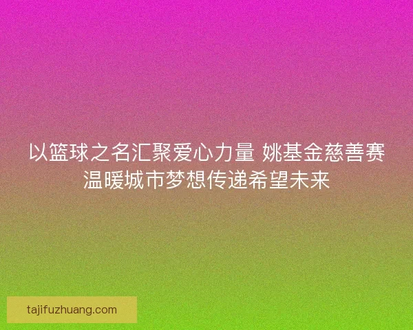 以篮球之名汇聚爱心力量 姚基金慈善赛温暖城市梦想传递希望未来
