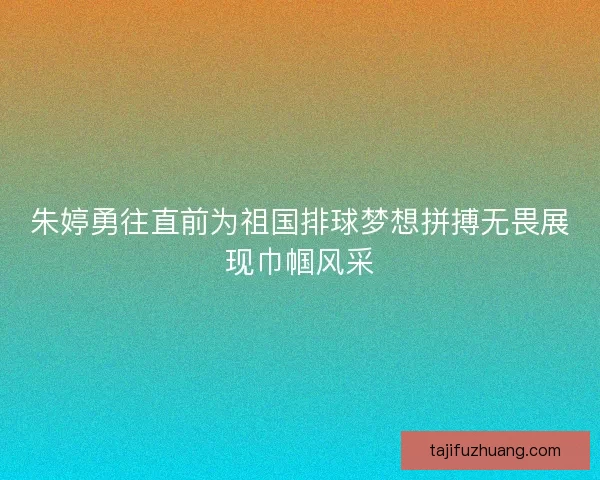 朱婷勇往直前为祖国排球梦想拼搏无畏展现巾帼风采