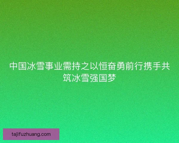 中国冰雪事业需持之以恒奋勇前行携手共筑冰雪强国梦 中国冰雪事业需持之以恒奋勇前行携手共筑冰雪强国梦