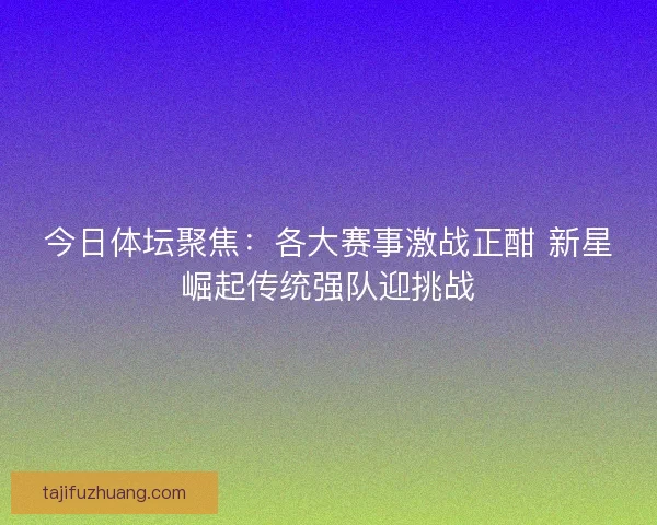 今日体坛聚焦：各大赛事激战正酣 新星崛起传统强队迎挑战