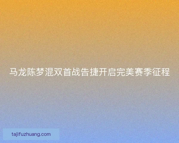 马龙陈梦混双首战告捷开启完美赛季征程