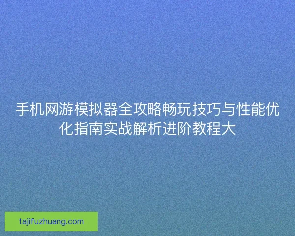 手机网游模拟器全攻略畅玩技巧与性能优化指南实战解析进阶教程大