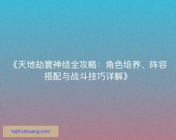 《天地劫寰神结全攻略：角色培养、阵容搭配与战斗技巧详解》
