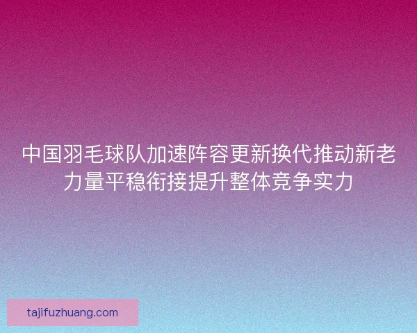 中国羽毛球队加速阵容更新换代推动新老力量平稳衔接提升整体竞争实力