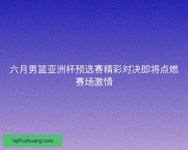六月男篮亚洲杯预选赛精彩对决即将点燃赛场激情 六月男篮亚洲杯预选赛精彩对决即将点燃赛场激情