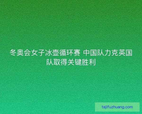 冬奥会女子冰壶循环赛 中国队力克英国队取得关键胜利 冬奥会女子冰壶循环赛 中国队力克英国队取得关键胜利