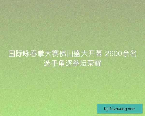 国际咏春拳大赛佛山盛大开幕 2600余名选手角逐拳坛荣耀 国际咏春拳大赛佛山盛大开幕 2600余名选手角逐拳坛荣耀