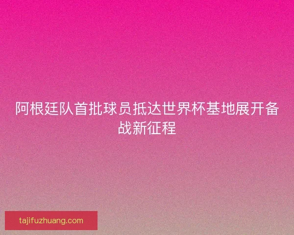 阿根廷队首批球员抵达世界杯基地展开备战新征程
